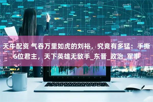 天牛配资 气吞万里如虎的刘裕，究竟有多猛：手撕6位君主，天下英雄无敌手_东晋_政治_军事