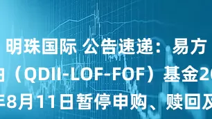 明珠国际 公告速递：易方达原油（QDII-LOF-FOF）基金2025年8月11日暂停申购、赎回及定期定额投资业务