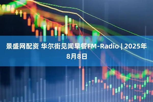景盛网配资 华尔街见闻早餐FM-Radio | 2025年8月8日