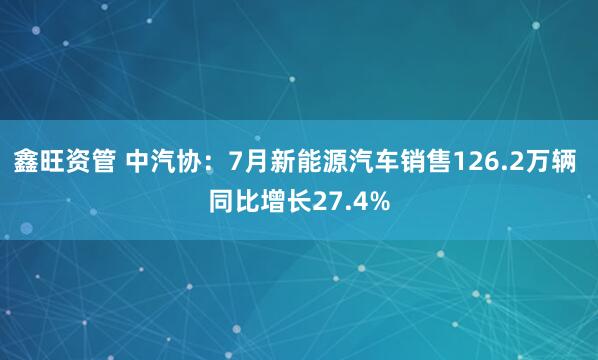 鑫旺资管 中汽协：7月新能源汽车销售126.2万辆 同比增长27.4%