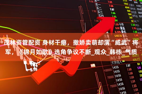 茂林资管配资 身材干瘪，撒娇卖萌却演“威武”将军，《锦月如歌》选角争议不断_观众_韩栋_气质