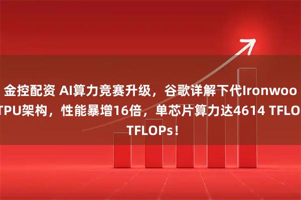 金控配资 AI算力竞赛升级，谷歌详解下代Ironwood  TPU架构，性能暴增16倍，单芯片算力达4614 TFLOPs！