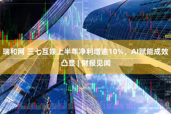 瑞和网 三七互娱上半年净利增逾10%，AI赋能成效凸显 | 财报见闻