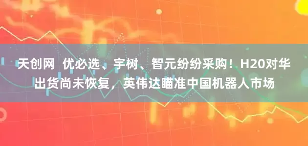 天创网  优必选、宇树、智元纷纷采购！H20对华出货尚未恢复，英伟达瞄准中国机器人市场