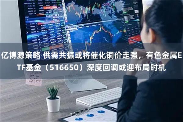亿博源策略 供需共振或将催化铜价走强，有色金属ETF基金（516650）深度回调或迎布局时机
