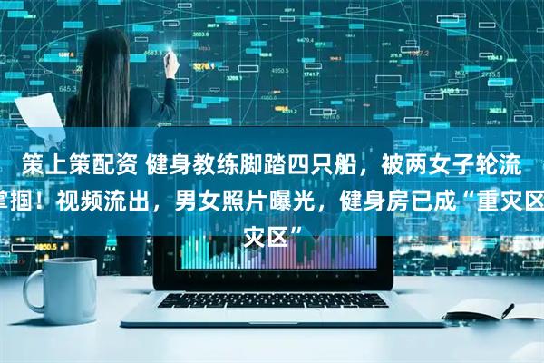 策上策配资 健身教练脚踏四只船，被两女子轮流掌掴！视频流出，男女照片曝光，健身房已成“重灾区”