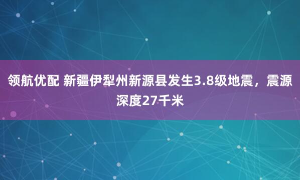 领航优配 新疆伊犁州新源县发生3.8级地震，震源深度27千米