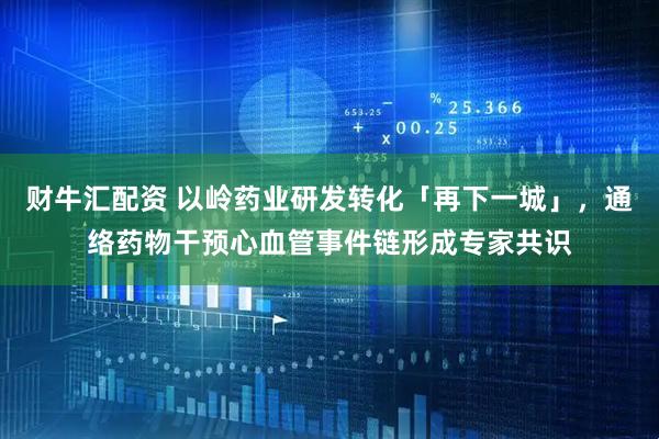 财牛汇配资 以岭药业研发转化「再下一城」，通络药物干预心血管事件链形成专家共识