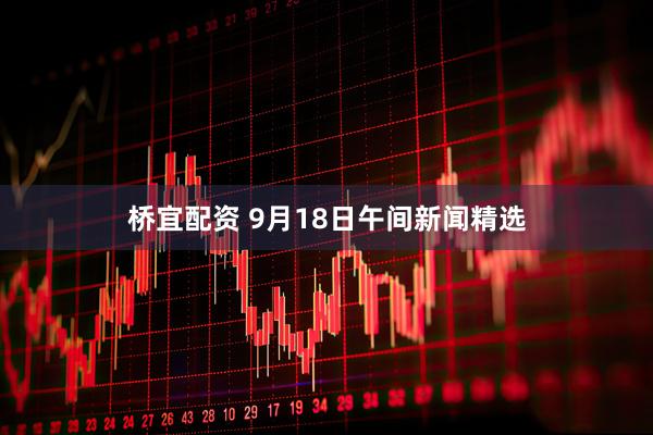桥宜配资 9月18日午间新闻精选