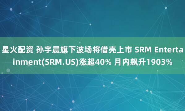 星火配资 孙宇晨旗下波场将借壳上市 SRM Entertainment(SRM.US)涨超40% 月内飙升1903%