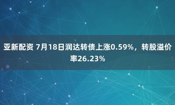 亚新配资 7月18日润达转债上涨0.59%，转股溢价率26.23%