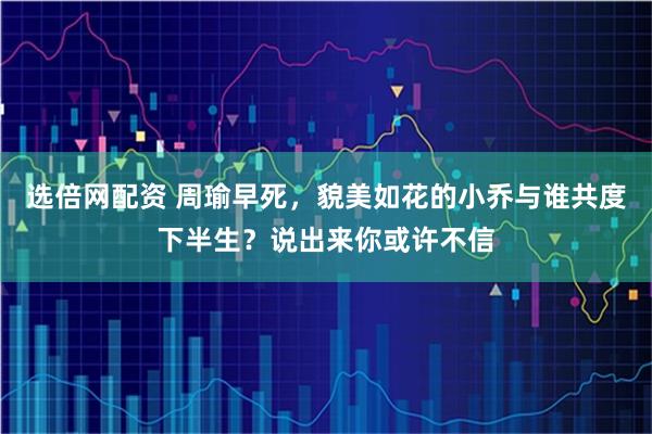 选倍网配资 周瑜早死，貌美如花的小乔与谁共度下半生？说出来你或许不信