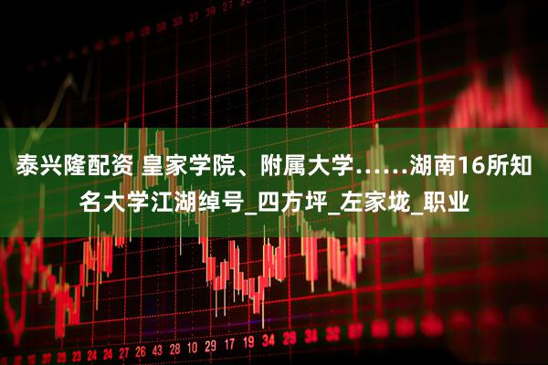 泰兴隆配资 皇家学院、附属大学……湖南16所知名大学江湖绰号_四方坪_左家垅_职业