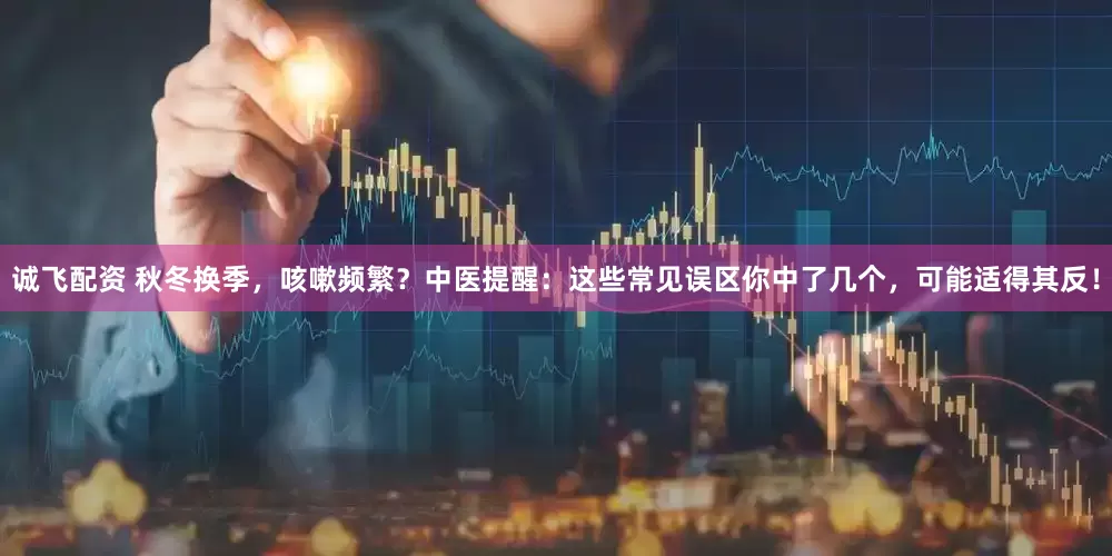 诚飞配资 秋冬换季，咳嗽频繁？中医提醒：这些常见误区你中了几个，可能适得其反！
