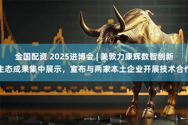 金国配资 2025进博会 | 美敦力康辉数智创新生态成果集中展示，宣布与两家本土企业开展技术合作