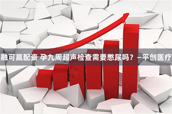 融可赢配资 孕九周超声检查需要憋尿吗？—平创医疗