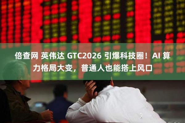 倍查网 英伟达 GTC2026 引爆科技圈！AI 算力格局大变，普通人也能搭上风口