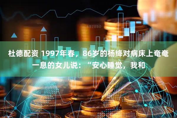 杜德配资 1997年春，86岁的杨绛对病床上奄奄一息的女儿说：“安心睡觉，我和
