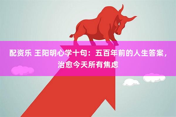 配资乐 王阳明心学十句：五百年前的人生答案，治愈今天所有焦虑