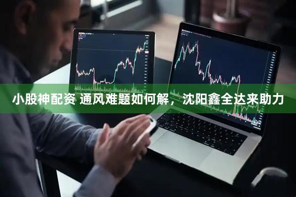 小股神配资 通风难题如何解，沈阳鑫全达来助力