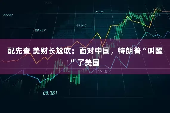 配先查 美财长尬吹：面对中国，特朗普“叫醒”了美国