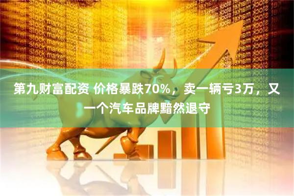 第九财富配资 价格暴跌70%，卖一辆亏3万，又一个汽车品牌黯然退守