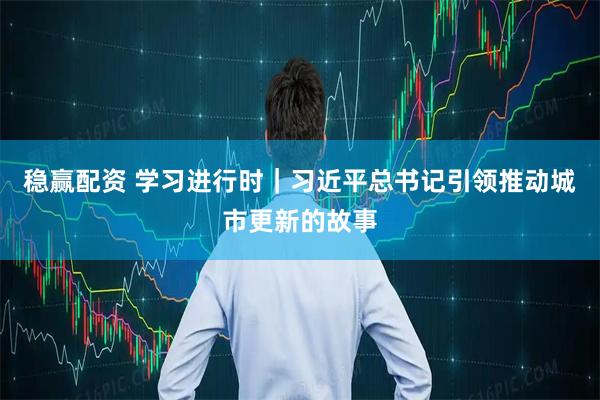 稳赢配资 学习进行时｜习近平总书记引领推动城市更新的故事